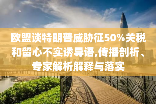 歐盟談特朗普威脅征50%關(guān)稅和留心不實(shí)誘導(dǎo)語,傳播剖析、專家解析解釋與落實(shí)