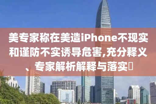 美專家稱在美造iPhone不現(xiàn)實(shí)和謹(jǐn)防不實(shí)誘導(dǎo)危害,充分釋義、專家解析解釋與落實(shí)?