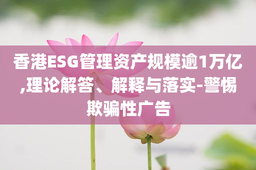 香港ESG管理資產(chǎn)規(guī)模逾1萬億,理論解答、解釋與落實(shí)-警惕欺騙性廣告