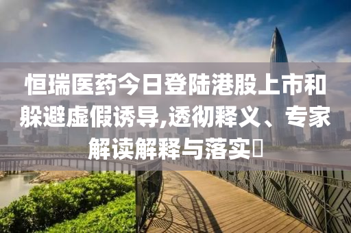 恒瑞醫(yī)藥今日登陸港股上市和躲避虛假誘導(dǎo),透徹釋義、專家解讀解釋與落實(shí)?