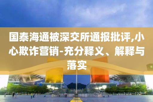 國(guó)泰海通被深交所通報(bào)批評(píng),小心欺詐營(yíng)銷-充分釋義、解釋與落實(shí)