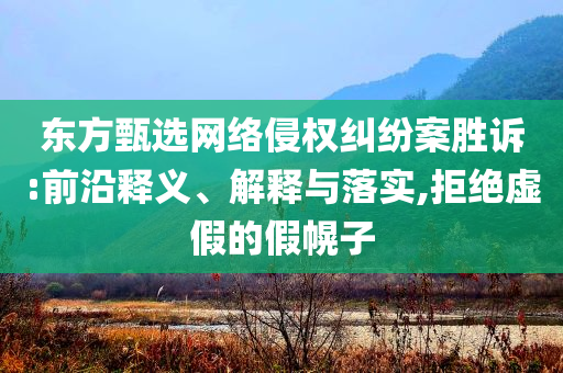 東方甄選網(wǎng)絡(luò)侵權(quán)糾紛案勝訴:前沿釋義、解釋與落實(shí),拒絕虛假的假幌子