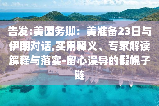 告發(fā):美國務(wù)卿：美準(zhǔn)備23日與伊朗對話,實用釋義、專家解讀解釋與落實-留心誤導(dǎo)的假幌子鏈