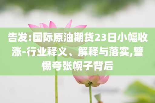 告發(fā):國際原油期貨23日小幅收漲-行業(yè)釋義、解釋與落實(shí),警惕夸張幌子背后