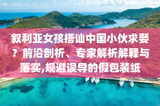 敘利亞女孩搭訕中國(guó)小伙求娶？前沿剖析、專家解析解釋與落實(shí),規(guī)避誤導(dǎo)的假包裝紙