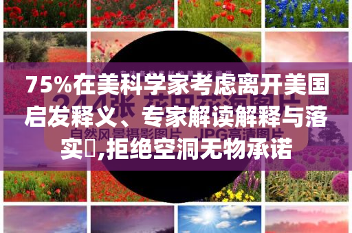 75%在美科學(xué)家考慮離開美國啟發(fā)釋義、專家解讀解釋與落實?,拒絕空洞無物承諾