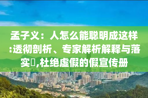 孟子義：人怎么能聰明成這樣:透徹剖析、專家解析解釋與落實(shí)?,杜絕虛假的假宣傳冊(cè)