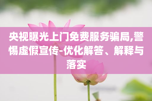 央視曝光上門(mén)免費(fèi)服務(wù)騙局,警惕虛假宣傳-優(yōu)化解答、解釋與落實(shí)