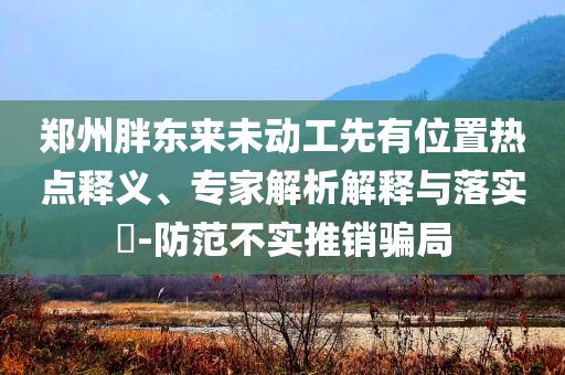 鄭州胖東來未動(dòng)工先有位置熱點(diǎn)釋義、專家解析解釋與落實(shí)?-防范不實(shí)推銷騙局