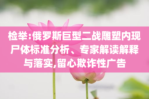檢舉:俄羅斯巨型二戰(zhàn)雕塑內(nèi)現(xiàn)尸體標(biāo)準(zhǔn)分析、專家解讀解釋與落實(shí),留心欺詐性廣告