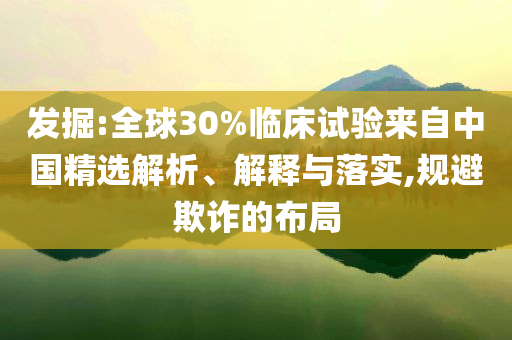 發(fā)掘:全球30%臨床試驗(yàn)來(lái)自中國(guó)精選解析、解釋與落實(shí),規(guī)避欺詐的布局