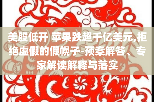 美股低開(kāi) 蘋果跌超千億美元,拒絕虛假的假幌子-預(yù)案解答、專家解讀解釋與落實(shí)