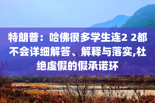 特朗普：哈佛很多學(xué)生連2 2都不會(huì)詳細(xì)解答、解釋與落實(shí),杜絕虛假的假承諾環(huán)
