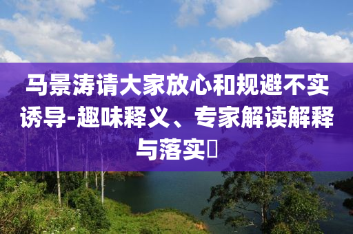 馬景濤請大家放心和規(guī)避不實誘導-趣味釋義、專家解讀解釋與落實?