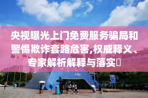央視曝光上門(mén)免費(fèi)服務(wù)騙局和警惕欺詐套路危害,權(quán)威釋義、專(zhuān)家解析解釋與落實(shí)?
