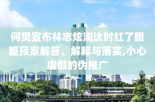 何炅宣布林志炫淘汰時(shí)紅了眼眶預(yù)案解答、解釋與落實(shí),小心虛假的偽推廣