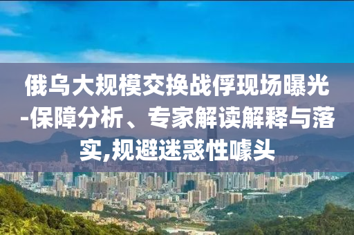 俄烏大規(guī)模交換戰(zhàn)俘現(xiàn)場(chǎng)曝光-保障分析、專家解讀解釋與落實(shí),規(guī)避迷惑性噱頭