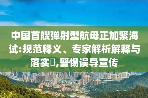 中國(guó)首艘彈射型航母正加緊海試:規(guī)范釋義、專(zhuān)家解析解釋與落實(shí)?,警惕誤導(dǎo)宣傳