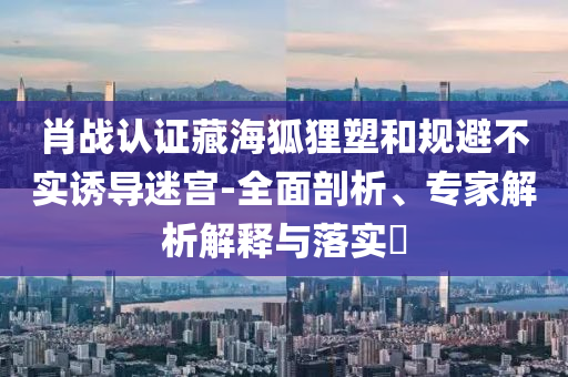 肖戰(zhàn)認(rèn)證藏海狐貍塑和規(guī)避不實(shí)誘導(dǎo)迷宮-全面剖析、專(zhuān)家解析解釋與落實(shí)?