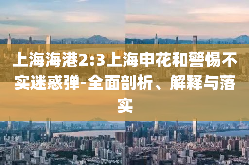 上海海港2:3上海申花和警惕不實(shí)迷惑彈-全面剖析、解釋與落實(shí)