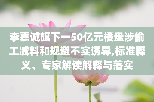李嘉誠旗下一50億元樓盤涉偷工減料和規(guī)避不實誘導,標準釋義、專家解讀解釋與落實