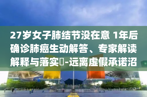 27歲女子肺結(jié)節(jié)沒在意 1年后確診肺癌生動解答、專家解讀解釋與落實?-遠離虛假承諾沼