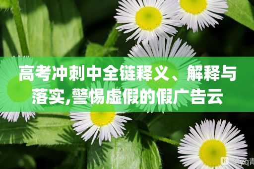 高考沖刺中全鏈釋義、解釋與落實,警惕虛假的假廣告云