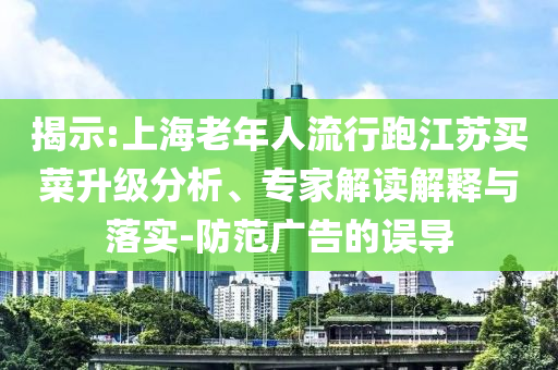 揭示:上海老年人流行跑江蘇買菜升級(jí)分析、專家解讀解釋與落實(shí)-防范廣告的誤導(dǎo)