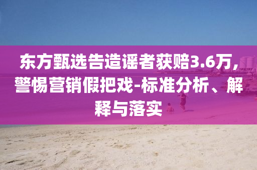 東方甄選告造謠者獲賠3.6萬,警惕營銷假把戲-標(biāo)準(zhǔn)分析、解釋與落實(shí)