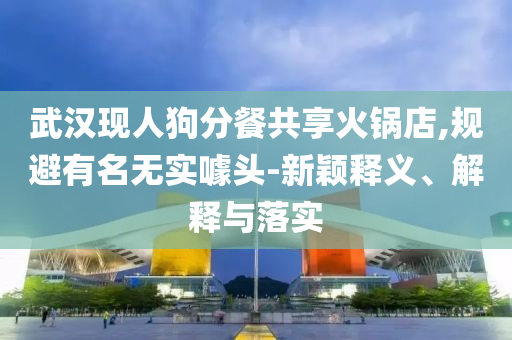武漢現(xiàn)人狗分餐共享火鍋店,規(guī)避有名無實噱頭-新穎釋義、解釋與落實