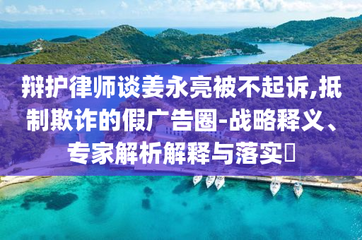 辯護(hù)律師談姜永亮被不起訴,抵制欺詐的假?gòu)V告圈-戰(zhàn)略釋義、專(zhuān)家解析解釋與落實(shí)?