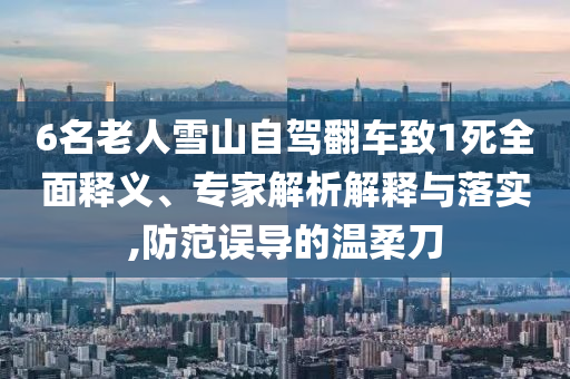 6名老人雪山自駕翻車致1死全面釋義、專家解析解釋與落實(shí),防范誤導(dǎo)的溫柔刀