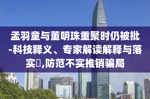 孟羽童與董明珠重聚時(shí)仍被批-科技釋義、專(zhuān)家解讀解釋與落實(shí)?,防范不實(shí)推銷(xiāo)騙局