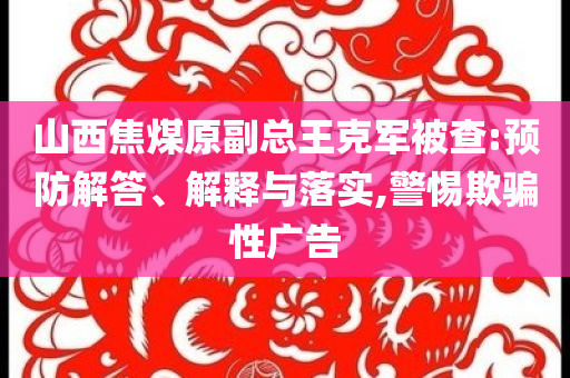 山西焦煤原副總王克軍被查:預(yù)防解答、解釋與落實(shí),警惕欺騙性廣告