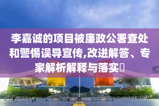 李嘉誠的項目被廉政公署查處和警惕誤導(dǎo)宣傳,改進解答、專家解析解釋與落實?
