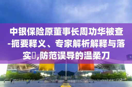 中銀保險原董事長周功華被查-扼要釋義、專家解析解釋與落實?,防范誤導(dǎo)的溫柔刀