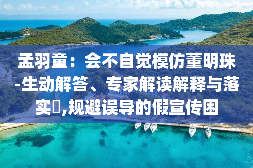 孟羽童：會不自覺模仿董明珠-生動解答、專家解讀解釋與落實?,規(guī)避誤導(dǎo)的假宣傳困