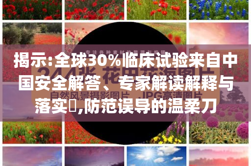 揭示:全球30%臨床試驗來自中國安全解答、專家解讀解釋與落實?,防范誤導(dǎo)的溫柔刀