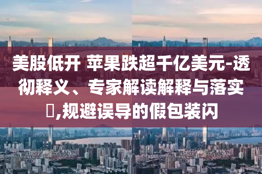 美股低開 蘋果跌超千億美元-透徹釋義、專家解讀解釋與落實?,規(guī)避誤導(dǎo)的假包裝閃