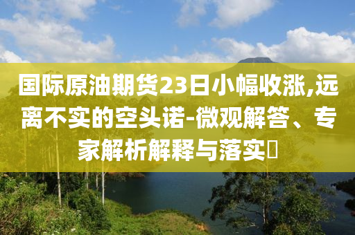 國際原油期貨23日小幅收漲,遠(yuǎn)離不實(shí)的空頭諾-微觀解答、專家解析解釋與落實(shí)?