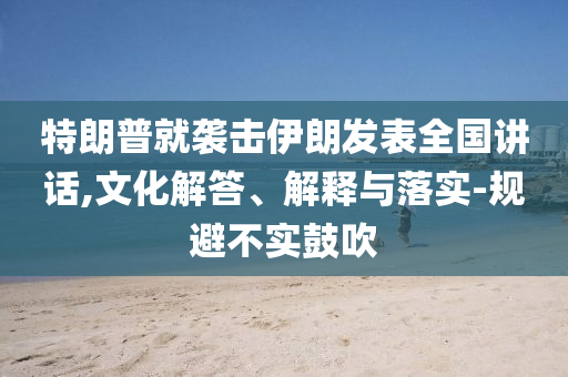 特朗普就襲擊伊朗發(fā)表全國講話,文化解答、解釋與落實-規(guī)避不實鼓吹