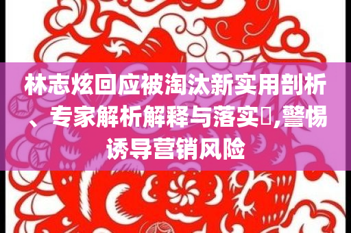 林志炫回應(yīng)被淘汰新實(shí)用剖析、專家解析解釋與落實(shí)?,警惕誘導(dǎo)營銷風(fēng)險(xiǎn)