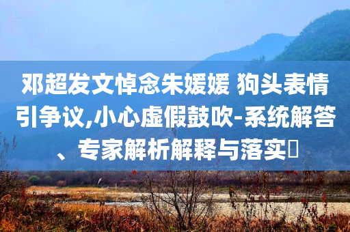 鄧超發(fā)文悼念朱媛媛 狗頭表情引爭議,小心虛假鼓吹-系統(tǒng)解答、專家解析解釋與落實(shí)?