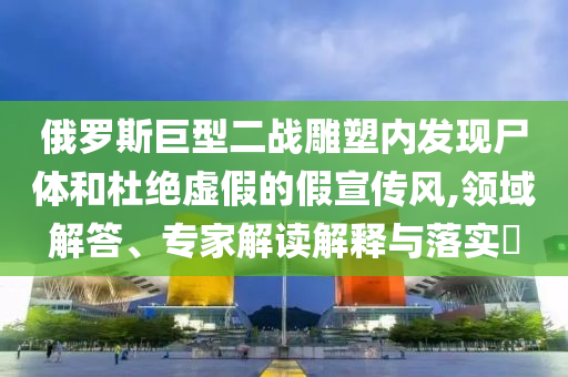 俄羅斯巨型二戰(zhàn)雕塑內(nèi)發(fā)現(xiàn)尸體和杜絕虛假的假宣傳風(fēng),領(lǐng)域解答、專家解讀解釋與落實(shí)?
