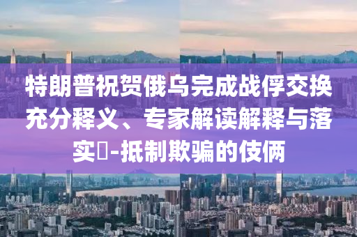 特朗普祝賀俄烏完成戰(zhàn)俘交換充分釋義、專家解讀解釋與落實?-抵制欺騙的伎倆