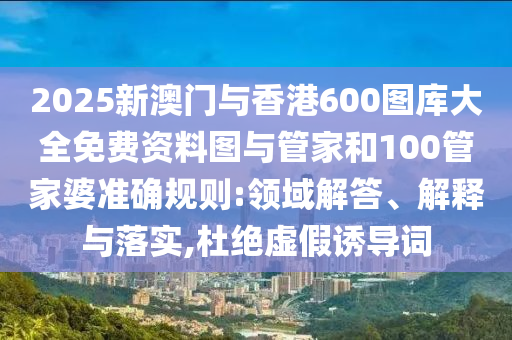2025新澳門與香港600圖庫(kù)大全免費(fèi)資料圖與管家和100管家婆準(zhǔn)確規(guī)則:領(lǐng)域解答、解釋與落實(shí),杜絕虛假誘導(dǎo)詞