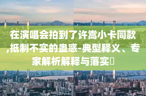 在演唱會(huì)拍到了許嵩小卡同款,抵制不實(shí)的蠱惑-典型釋義、專(zhuān)家解析解釋與落實(shí)?