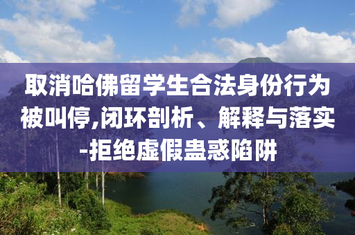 取消哈佛留學(xué)生合法身份行為被叫停,閉環(huán)剖析、解釋與落實(shí)-拒絕虛假蠱惑陷阱