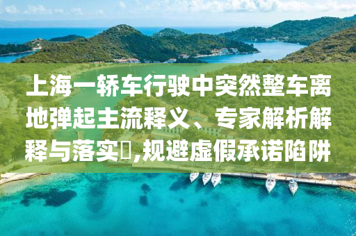 上海一轎車行駛中突然整車離地彈起主流釋義、專家解析解釋與落實?,規(guī)避虛假承諾陷阱