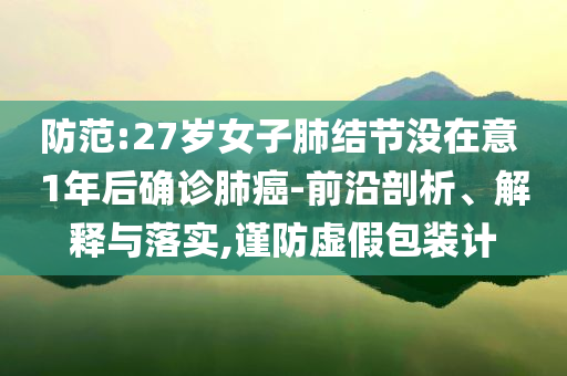 防范:27歲女子肺結(jié)節(jié)沒在意 1年后確診肺癌-前沿剖析、解釋與落實,謹防虛假包裝計